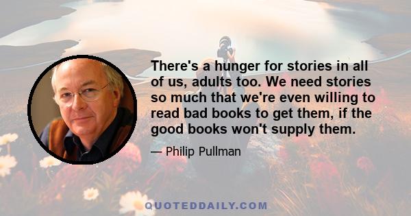 There's a hunger for stories in all of us, adults too. We need stories so much that we're even willing to read bad books to get them, if the good books won't supply them.