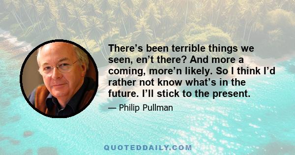 There’s been terrible things we seen, en’t there? And more a coming, more’n likely. So I think I’d rather not know what’s in the future. I’ll stick to the present.