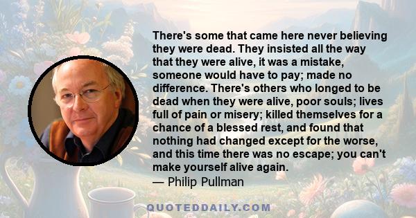 There's some that came here never believing they were dead. They insisted all the way that they were alive, it was a mistake, someone would have to pay; made no difference. There's others who longed to be dead when they 