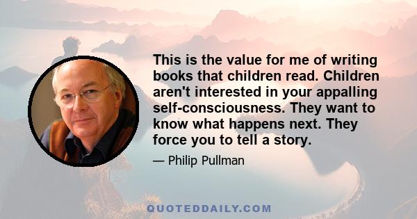 This is the value for me of writing books that children read. Children aren't interested in your appalling self-consciousness. They want to know what happens next. They force you to tell a story.