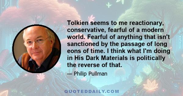 Tolkien seems to me reactionary, conservative, fearful of a modern world. Fearful of anything that isn't sanctioned by the passage of long eons of time. I think what I'm doing in His Dark Materials is politically the