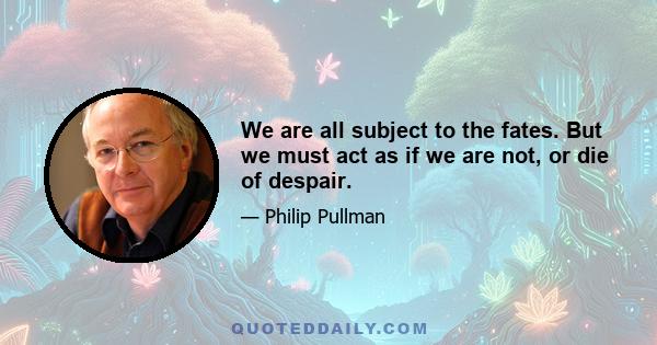 We are all subject to the fates. But we must act as if we are not, or die of despair.