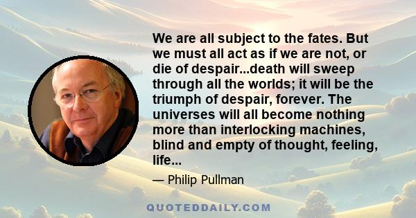 We are all subject to the fates. But we must all act as if we are not, or die of despair...death will sweep through all the worlds; it will be the triumph of despair, forever. The universes will all become nothing more