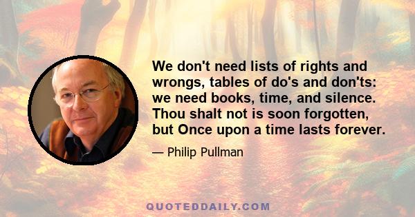 We don't need lists of rights and wrongs, tables of do's and don'ts: we need books, time, and silence. Thou shalt not is soon forgotten, but Once upon a time lasts forever.