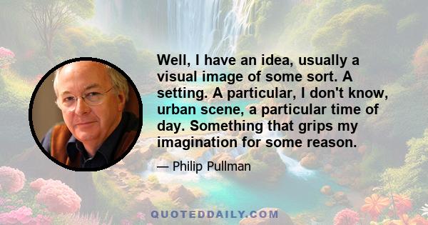 Well, I have an idea, usually a visual image of some sort. A setting. A particular, I don't know, urban scene, a particular time of day. Something that grips my imagination for some reason.