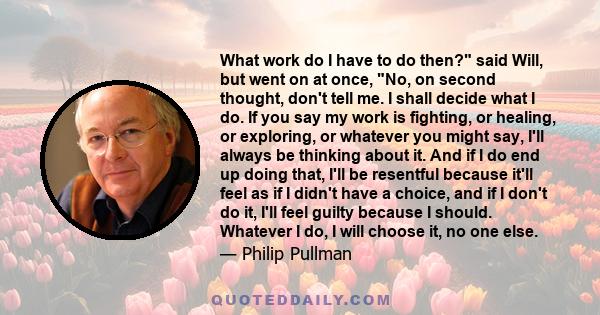 What work do I have to do then? said Will, but went on at once, No, on second thought, don't tell me. I shall decide what I do. If you say my work is fighting, or healing, or exploring, or whatever you might say, I'll