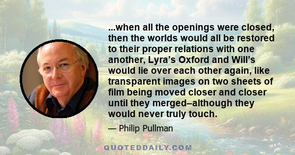 ...when all the openings were closed, then the worlds would all be restored to their proper relations with one another, Lyra’s Oxford and Will’s would lie over each other again, like transparent images on two sheets of