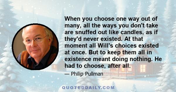 When you choose one way out of many, all the ways you don't take are snuffed out like candles, as if they'd never existed.