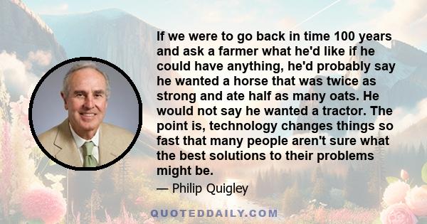 If we were to go back in time 100 years and ask a farmer what he'd like if he could have anything, he'd probably say he wanted a horse that was twice as strong and ate half as many oats. He would not say he wanted a