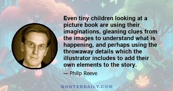 Even tiny children looking at a picture book are using their imaginations, gleaning clues from the images to understand what is happening, and perhaps using the throwaway details which the illustrator includes to add