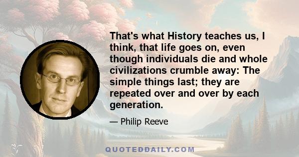 That's what History teaches us, I think, that life goes on, even though individuals die and whole civilizations crumble away: The simple things last; they are repeated over and over by each generation.