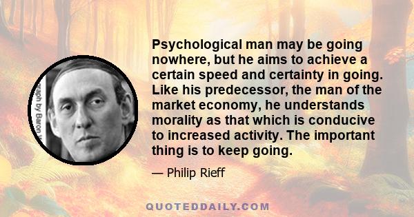 Psychological man may be going nowhere, but he aims to achieve a certain speed and certainty in going. Like his predecessor, the man of the market economy, he understands morality as that which is conducive to increased 