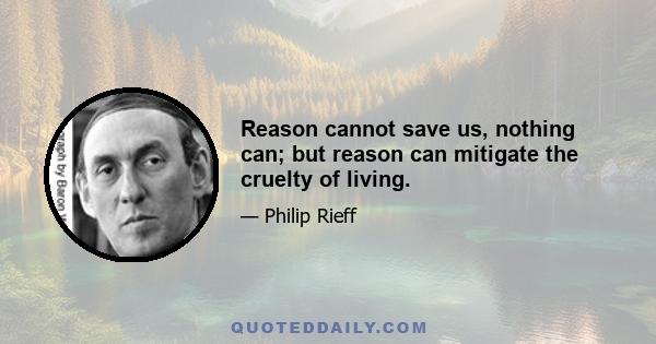 Reason cannot save us, nothing can; but reason can mitigate the cruelty of living.