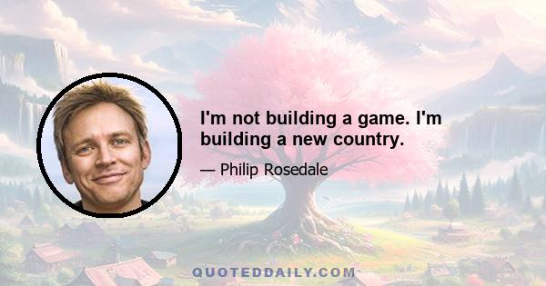 I'm not building a game. I'm building a new country.