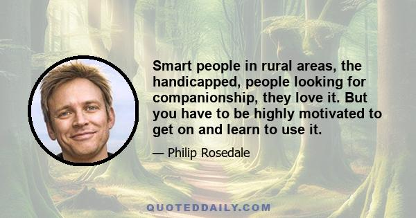 Smart people in rural areas, the handicapped, people looking for companionship, they love it. But you have to be highly motivated to get on and learn to use it.