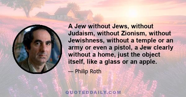 A Jew without Jews, without Judaism, without Zionism, without Jewishness, without a temple or an army or even a pistol, a Jew clearly without a home, just the object itself, like a glass or an apple.