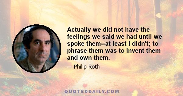 Actually we did not have the feelings we said we had until we spoke them--at least I didn't; to phrase them was to invent them and own them.