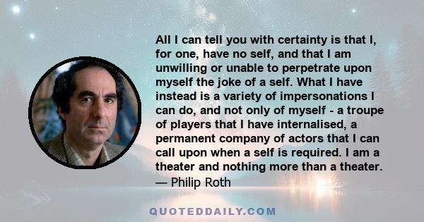 All I can tell you with certainty is that I, for one, have no self, and that I am unwilling or unable to perpetrate upon myself the joke of a self. What I have instead is a variety of impersonations I can do, and not