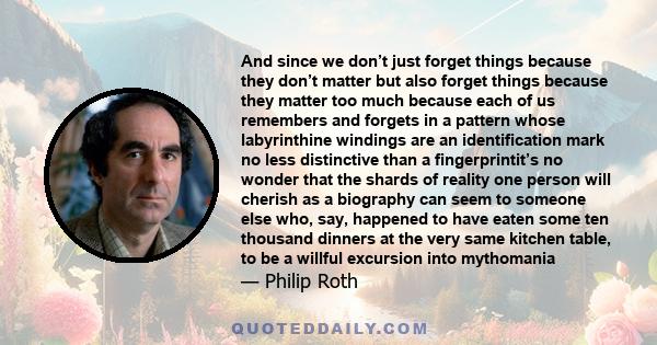 And since we don’t just forget things because they don’t matter but also forget things because they matter too much because each of us remembers and forgets in a pattern whose labyrinthine windings are an identification 