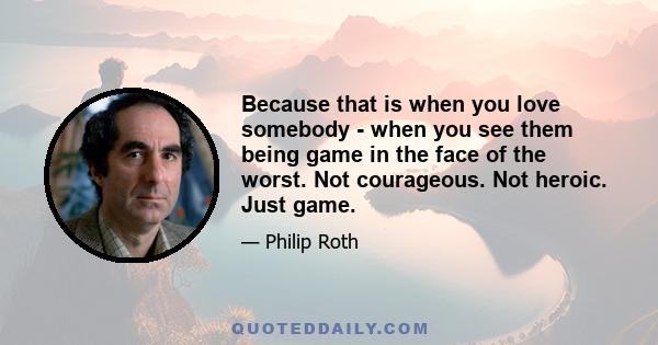 Because that is when you love somebody - when you see them being game in the face of the worst. Not courageous. Not heroic. Just game.