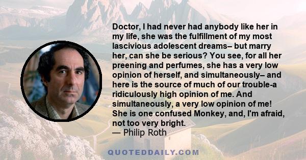 Doctor, I had never had anybody like her in my life, she was the fulfillment of my most lascivious adolescent dreams– but marry her, can she be serious? You see, for all her preening and perfumes, she has a very low