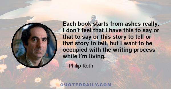 Each book starts from ashes really. I don't feel that I have this to say or that to say or this story to tell or that story to tell, but I want to be occupied with the writing process while I'm living.