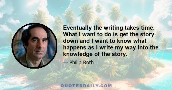 Eventually the writing takes time. What I want to do is get the story down and I want to know what happens as I write my way into the knowledge of the story.