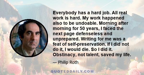 Everybody has a hard job. All real work is hard. My work happened also to be undoable. Morning after morning for 50 years, I faced the next page defenseless and unprepared. Writing for me was a feat of