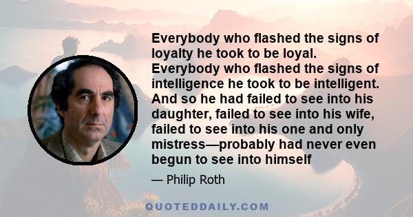 Everybody who flashed the signs of loyalty he took to be loyal. Everybody who flashed the signs of intelligence he took to be intelligent. And so he had failed to see into his daughter, failed to see into his wife,