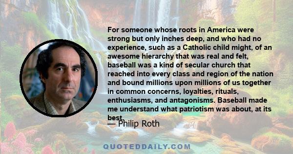 For someone whose roots in America were strong but only inches deep, and who had no experience, such as a Catholic child might, of an awesome hierarchy that was real and felt, baseball was a kind of secular church that