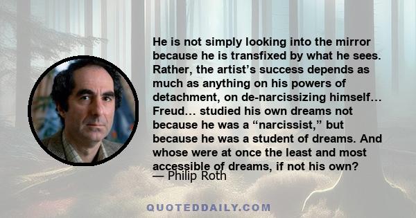 He is not simply looking into the mirror because he is transfixed by what he sees. Rather, the artist’s success depends as much as anything on his powers of detachment, on de-narcissizing himself… Freud… studied his own 