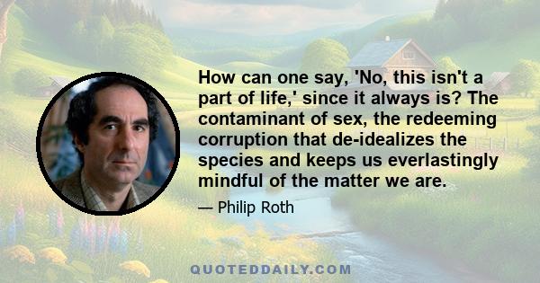 How can one say, 'No, this isn't a part of life,' since it always is? The contaminant of sex, the redeeming corruption that de-idealizes the species and keeps us everlastingly mindful of the matter we are.