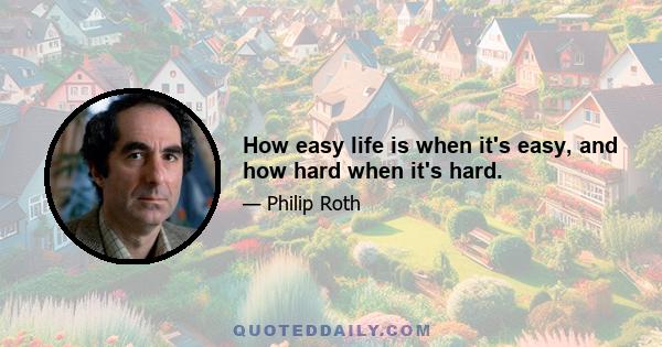 How easy life is when it's easy, and how hard when it's hard.