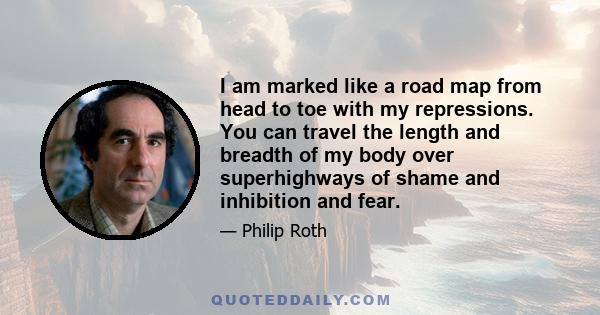 I am marked like a road map from head to toe with my repressions. You can travel the length and breadth of my body over superhighways of shame and inhibition and fear.