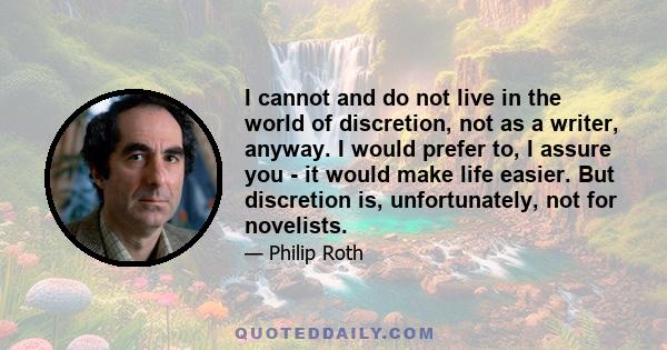 I cannot and do not live in the world of discretion, not as a writer, anyway. I would prefer to, I assure you - it would make life easier. But discretion is, unfortunately, not for novelists.