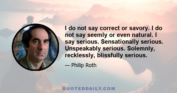 I do not say correct or savory. I do not say seemly or even natural. I say serious. Sensationally serious. Unspeakably serious. Solemnly, recklessly, blissfully serious.