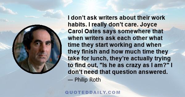 I don’t ask writers about their work habits. I really don’t care. Joyce Carol Oates says somewhere that when writers ask each other what time they start working and when they finish and how much time they take for