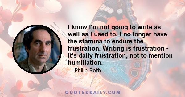 I know I'm not going to write as well as I used to. I no longer have the stamina to endure the frustration. Writing is frustration - it's daily frustration, not to mention humiliation.