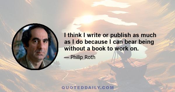 I think I write or publish as much as I do because I can bear being without a book to work on. But routinely when I finish a book, I think, What will I do? Where will I get an idea? And a kind of low-level panic sets