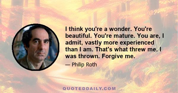 I think you're a wonder. You're beautiful. You're mature. You are, I admit, vastly more experienced than I am. That's what threw me. I was thrown. Forgive me.