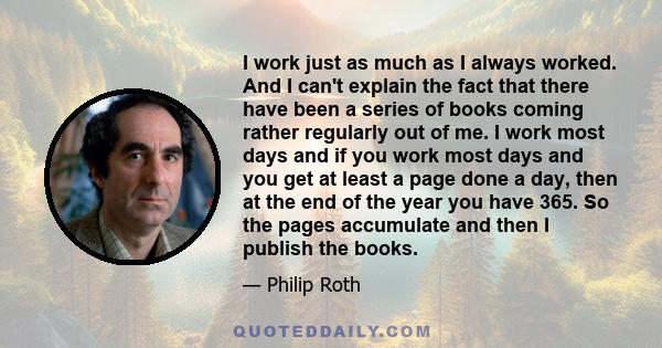 I work just as much as I always worked. And I can't explain the fact that there have been a series of books coming rather regularly out of me. I work most days and if you work most days and you get at least a page done