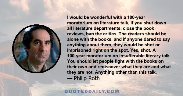 I would be wonderful with a 100-year moratorium on literature talk, if you shut down all literature departments, close the book reviews, ban the critics. The readers should be alone with the books, and if anyone dared