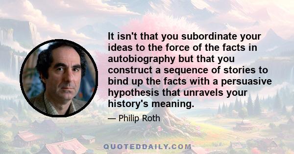 It isn't that you subordinate your ideas to the force of the facts in autobiography but that you construct a sequence of stories to bind up the facts with a persuasive hypothesis that unravels your history's meaning.