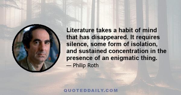 Literature takes a habit of mind that has disappeared. It requires silence, some form of isolation, and sustained concentration in the presence of an enigmatic thing.