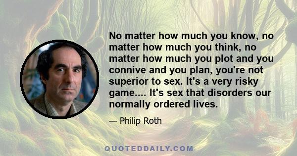 No matter how much you know, no matter how much you think, no matter how much you plot and you connive and you plan, you're not superior to sex. It's a very risky game.... It's sex that disorders our normally ordered