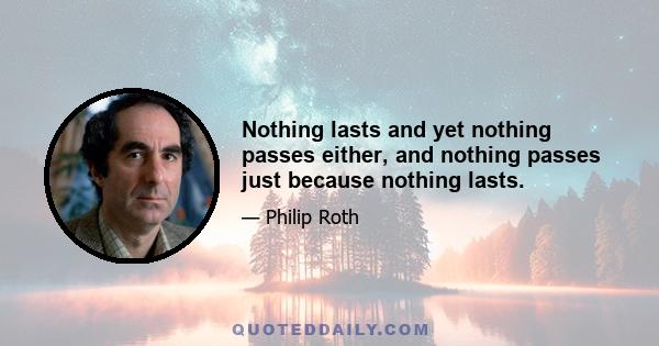 Nothing lasts and yet nothing passes either, and nothing passes just because nothing lasts.