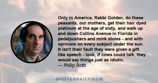 Only in America, Rabbi Golden, do these peasants, our mothers, get their hair dyed platinum at the age of sixty, and walk up and down Collins Avenue in Florida in pedalpushers and mink stoles - and with opinions on