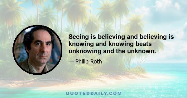 Seeing is believing and believing is knowing and knowing beats unknowing and the unknown.