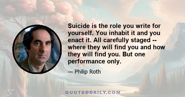 Suicide is the role you write for yourself. You inhabit it and you enact it. All carefully staged -- where they will find you and how they will find you. But one performance only.