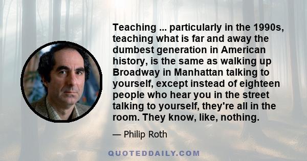 Teaching ... particularly in the 1990s, teaching what is far and away the dumbest generation in American history, is the same as walking up Broadway in Manhattan talking to yourself, except instead of eighteen people